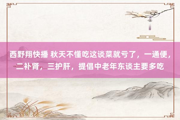 西野翔快播 秋天不懂吃这谈菜就亏了，一通便，二补肾，三护肝，提倡中老年东谈主要多吃
