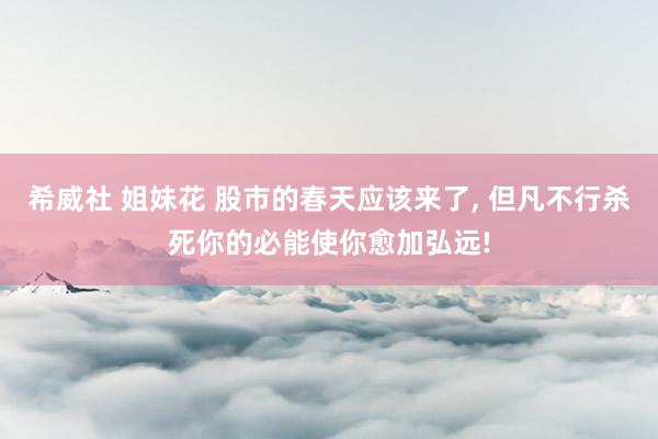 希威社 姐妹花 股市的春天应该来了, 但凡不行杀死你的必能使你愈加弘远!