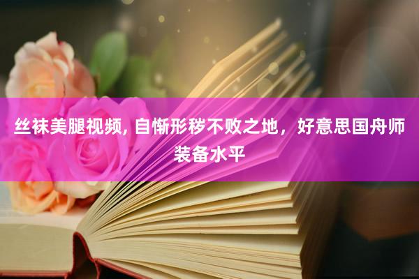 丝袜美腿视频, 自惭形秽不败之地，好意思国舟师装备水平