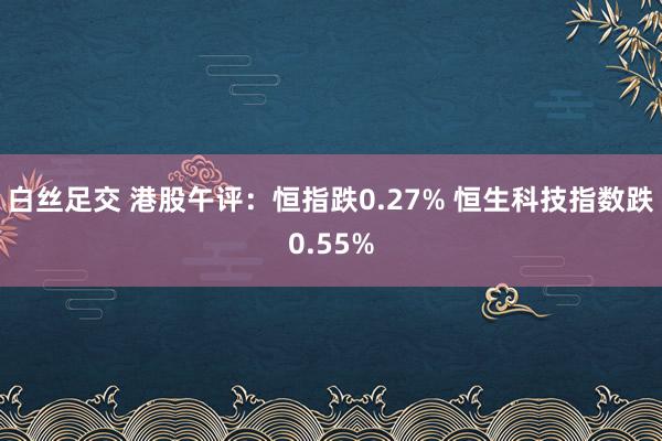 白丝足交 港股午评：恒指跌0.27% 恒生科技指数跌0.55%