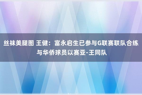 丝袜美腿图 王健：富永启生已参与G联赛联队合练 与华侨球员以赛亚-王同队