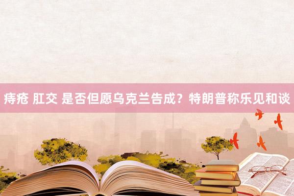 痔疮 肛交 是否但愿乌克兰告成？特朗普称乐见和谈