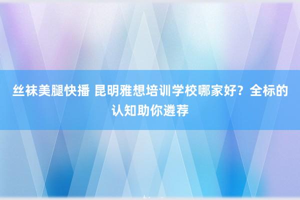 丝袜美腿快播 昆明雅想培训学校哪家好？全标的认知助你遴荐