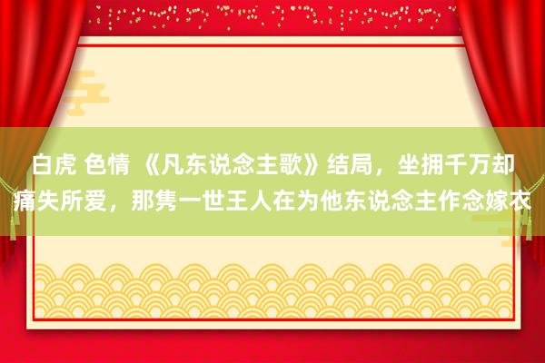 白虎 色情 《凡东说念主歌》结局，坐拥千万却痛失所爱，那隽一世王人在为他东说念主作念嫁衣