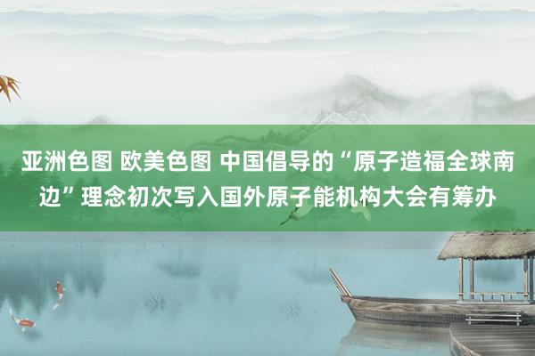 亚洲色图 欧美色图 中国倡导的“原子造福全球南边”理念初次写入国外原子能机构大会有筹办