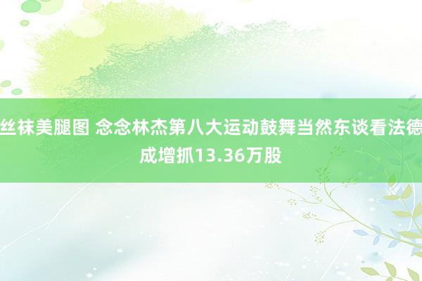 丝袜美腿图 念念林杰第八大运动鼓舞当然东谈看法德成增抓13.36万股