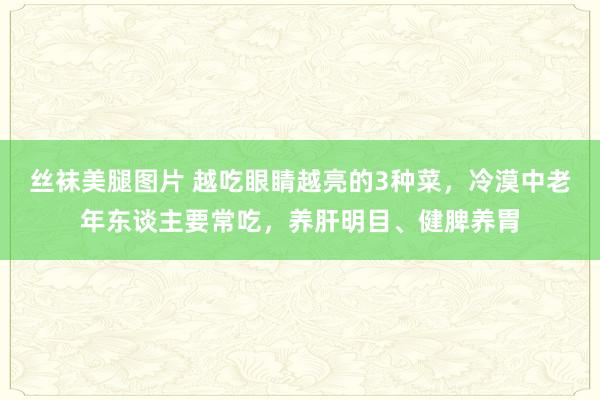 丝袜美腿图片 越吃眼睛越亮的3种菜，冷漠中老年东谈主要常吃，养肝明目、健脾养胃