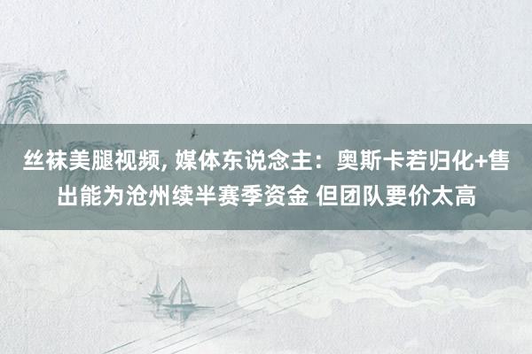 丝袜美腿视频, 媒体东说念主：奥斯卡若归化+售出能为沧州续半赛季资金 但团队要价太高