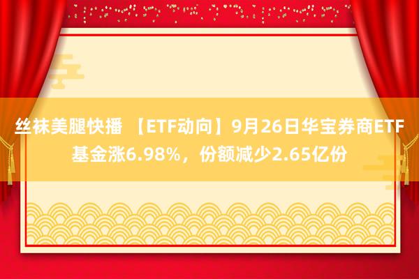丝袜美腿快播 【ETF动向】9月26日华宝券商ETF基金涨6.98%，份额减少2.65亿份