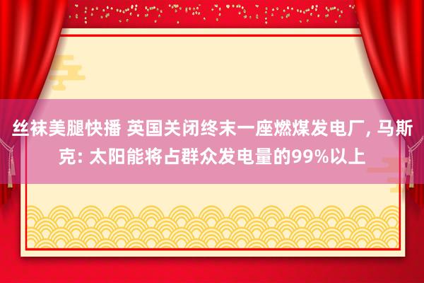丝袜美腿快播 英国关闭终末一座燃煤发电厂, 马斯克: 太阳能将占群众发电量的99%以上