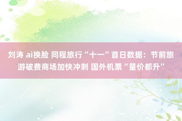 刘涛 ai换脸 同程旅行“十一”首日数据：节前旅游破费商场加快冲刺 国外机票“量价都升”
