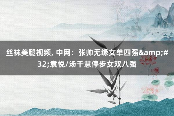 丝袜美腿视频， 中网：张帅无缘女单四强&#32;袁悦/汤千慧停步女双八强