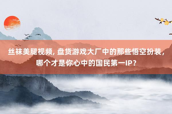 丝袜美腿视频， 盘货游戏大厂中的那些悟空扮装，哪个才是你心中的国民第一IP？