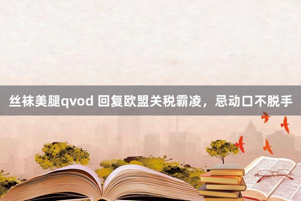 丝袜美腿qvod 回复欧盟关税霸凌，忌动口不脱手
