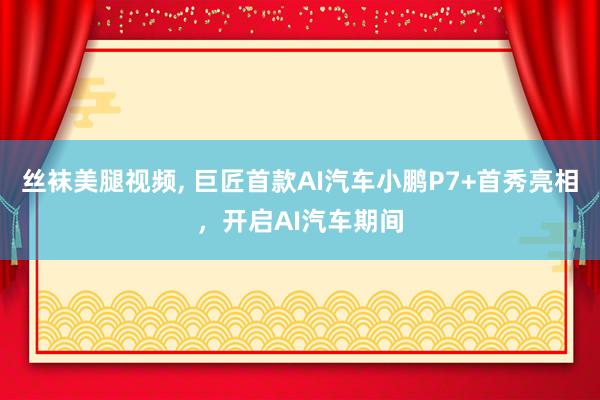 丝袜美腿视频， 巨匠首款AI汽车小鹏P7+首秀亮相，开启AI汽车期间