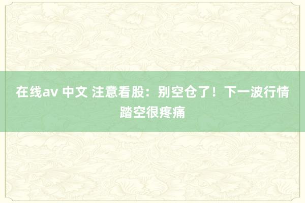 在线av 中文 注意看股：别空仓了！下一波行情踏空很疼痛