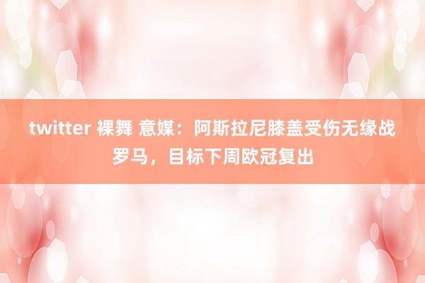 twitter 裸舞 意媒：阿斯拉尼膝盖受伤无缘战罗马，目标下周欧冠复出