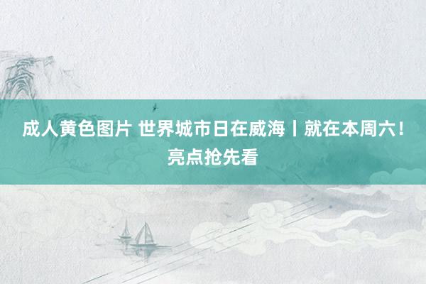 成人黄色图片 世界城市日在威海丨就在本周六!亮点抢先看