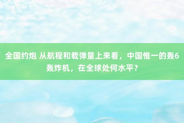 全国约炮 从航程和载弹量上来看，中国惟一的轰6轰炸机，在全球处何水平？
