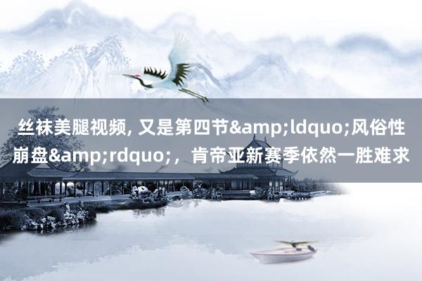 丝袜美腿视频, 又是第四节&ldquo;风俗性崩盘&rdquo;，肯帝亚新赛季依然一胜难求
