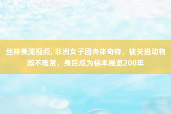 丝袜美腿视频, 非洲女子因肉体奇特，被关进动物园不雅赏，身后成为标本展览200年