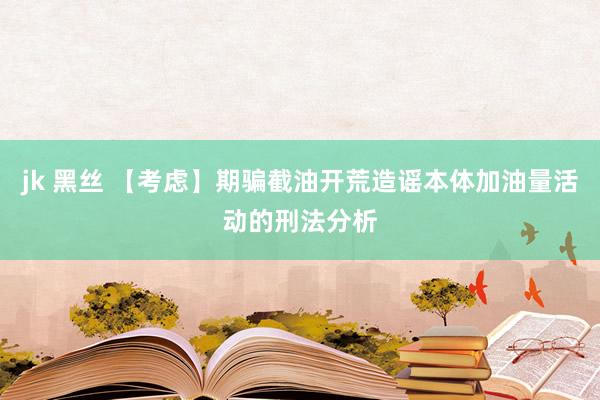 jk 黑丝 【考虑】期骗截油开荒造谣本体加油量活动的刑法分析