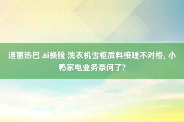 迪丽热巴 ai换脸 洗衣机雪柜质料接踵不对格, 小鸭家电业务奈何了?