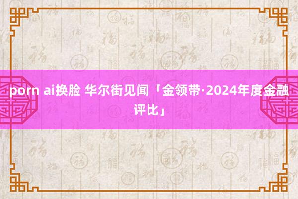 porn ai换脸 华尔街见闻「金领带·2024年度金融评比」