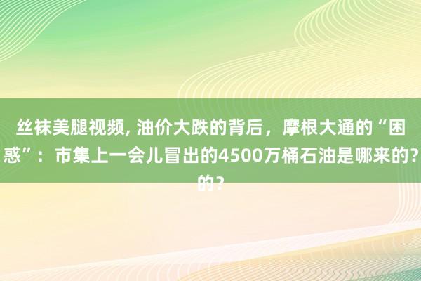 丝袜美腿视频, 油价大跌的背后，摩根大通的“困惑”：市集上一会儿冒出的4500万桶石油是哪来的？