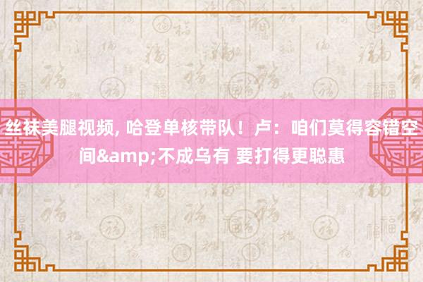 丝袜美腿视频, 哈登单核带队！卢：咱们莫得容错空间&不成乌有 要打得更聪惠