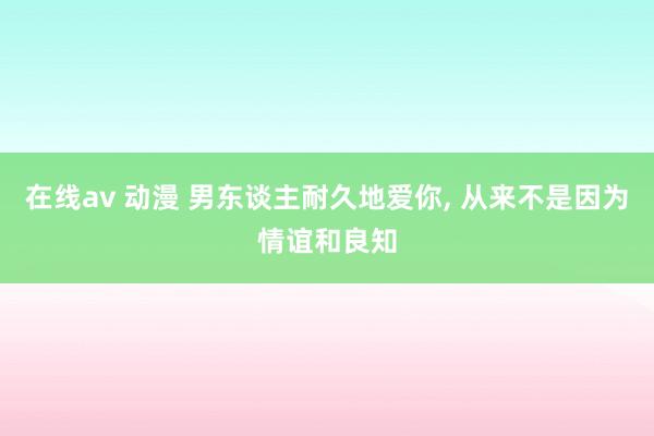 在线av 动漫 男东谈主耐久地爱你, 从来不是因为情谊和良知