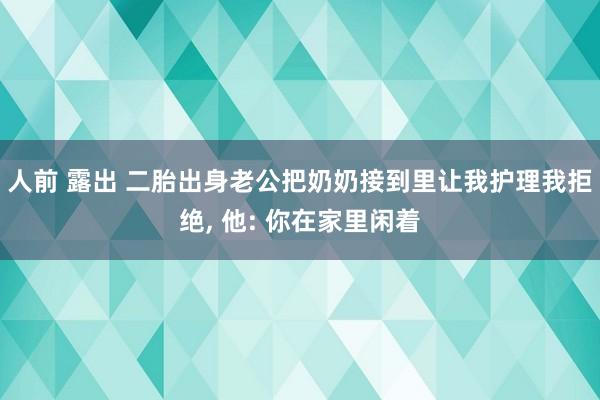 人前 露出 二胎出身老公把奶奶接到里让我护理我拒绝, 他: 你在家里闲着