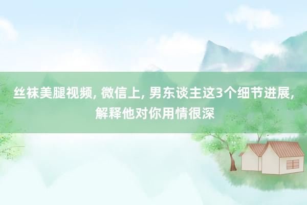 丝袜美腿视频, 微信上, 男东谈主这3个细节进展, 解释他对你用情很深