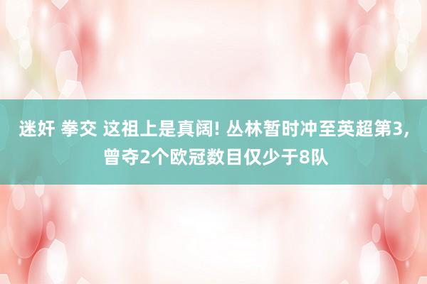 迷奸 拳交 这祖上是真阔! 丛林暂时冲至英超第3, 曾夺2个欧冠数目仅少于8队