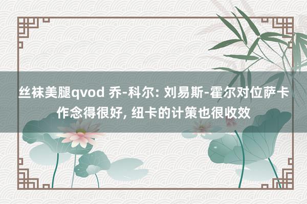 丝袜美腿qvod 乔-科尔: 刘易斯-霍尔对位萨卡作念得很好, 纽卡的计策也很收效
