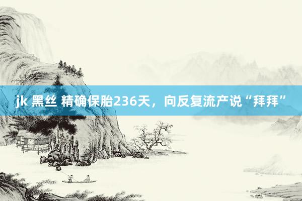 jk 黑丝 精确保胎236天，向反复流产说“拜拜”