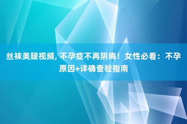 丝袜美腿视频, 不孕症不再阴晦！女性必看：不孕原因+详确查验指南