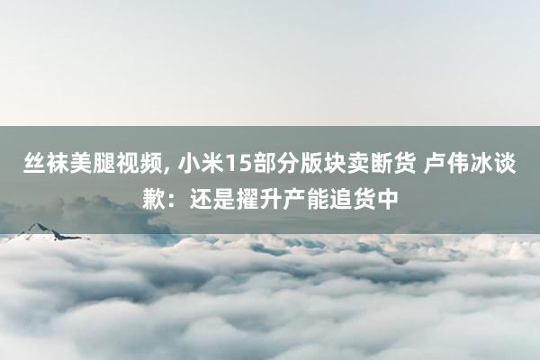 丝袜美腿视频, 小米15部分版块卖断货 卢伟冰谈歉：还是擢升产能追货中