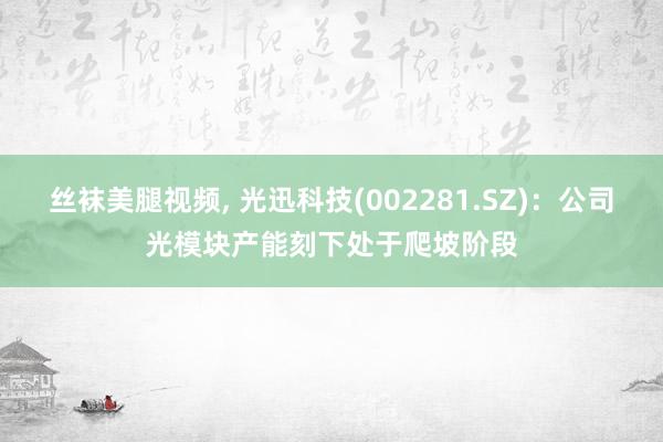 丝袜美腿视频, 光迅科技(002281.SZ)：公司光模块产能刻下处于爬坡阶段