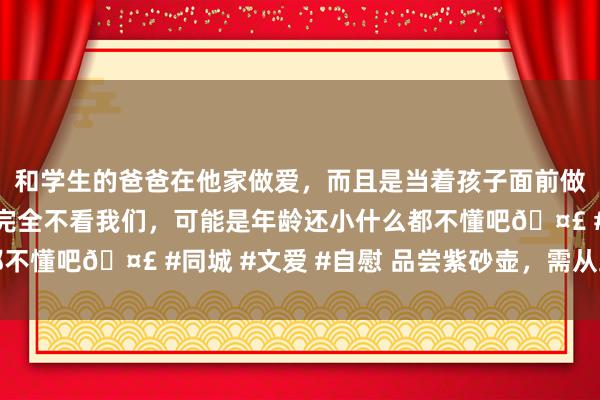 和学生的爸爸在他家做爱，而且是当着孩子面前做爱，太刺激了，孩子完全不看我们，可能是年龄还小什么都不懂吧🤣 #同城 #文爱 #自慰 品尝紫砂壶，需从五字开端