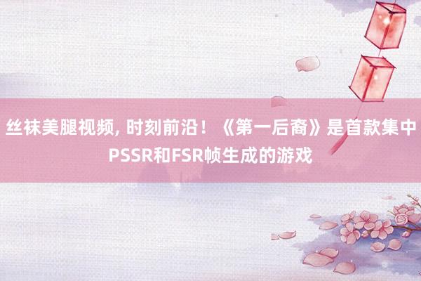 丝袜美腿视频， 时刻前沿！《第一后裔》是首款集中PSSR和FSR帧生成的游戏