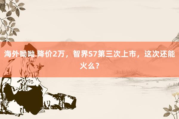 海外呦呦 降价2万，智界S7第三次上市，这次还能火么？