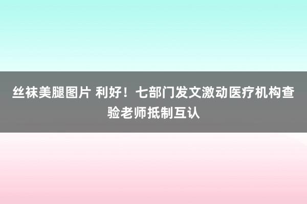 丝袜美腿图片 利好！七部门发文激动医疗机构查验老师抵制互认