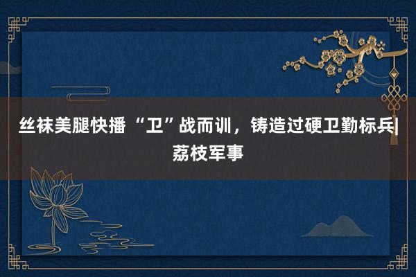 丝袜美腿快播 “卫”战而训，铸造过硬卫勤标兵|荔枝军事