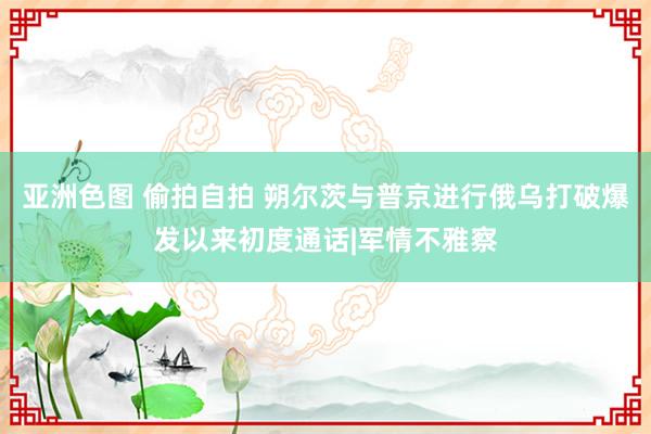 亚洲色图 偷拍自拍 朔尔茨与普京进行俄乌打破爆发以来初度通话|军情不雅察