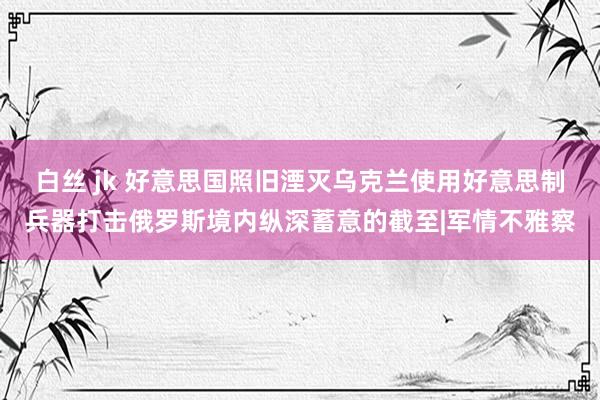 白丝 jk 好意思国照旧湮灭乌克兰使用好意思制兵器打击俄罗斯境内纵深蓄意的截至|军情不雅察