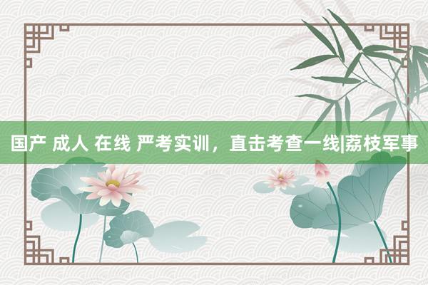 国产 成人 在线 严考实训，直击考查一线|荔枝军事