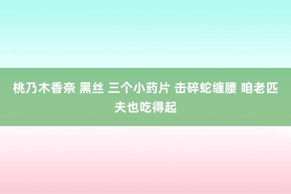 桃乃木香奈 黑丝 三个小药片 击碎蛇缠腰 咱老匹夫也吃得起