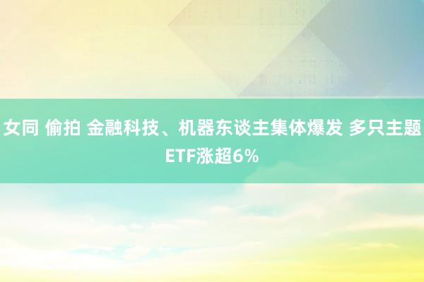 女同 偷拍 金融科技、机器东谈主集体爆发 多只主题ETF涨超6%