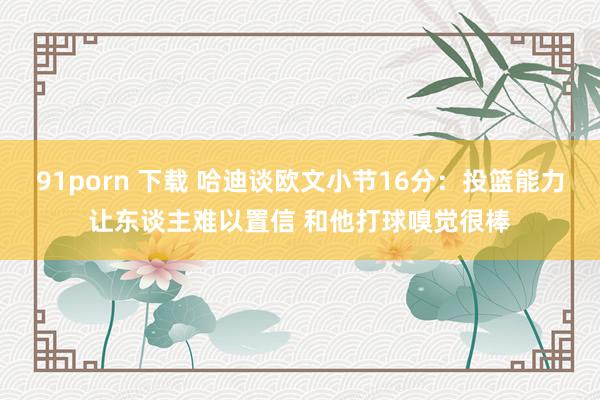 91porn 下载 哈迪谈欧文小节16分：投篮能力让东谈主难以置信 和他打球嗅觉很棒